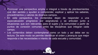 • Promover una perspectiva amplia e integral a través de planteamientos
que den sentido y ayuden a comprender, explicar y aplicar los saberes,
procedimientos y valores de diversos campos.
• En esta perspectiva, los contenidos dejan de responder a una
especialización progresiva por asignaturas y se articulan junto a
situaciones que son relevantes para el sujeto y la comunidad a partir de
puntos de conexión comunes entre las disciplinas que integran cada
campo.
• Los contenidos deben contemplarse como un todo y así debe ser su
lectura. De este modo se permite identificar el orden y jerarquía que mejor
responda a las necesidades e interés de cada escuela y comunidad.
 