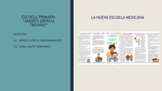 ESCUELA PRIMARIA
“ANDRÉS ORTEGA
TREVIÑO”
LA NUEVA ESCUELA MEXICANA
DOCENTES:
LIC. MÓNICA LIZBETH LARA MARMOLEJO
LIC. NADIA CANTÚ HERNÁNDEZ
 
