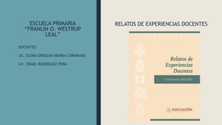 ESCUELA PRIMARIA
“FRANLIN O. WESTRUP
LEAL”
RELATOS DE EXPERIENCIAS DOCENTES
DOCENTES:
LIC. ELENA GRISELDA IBARRA CORONADO
LIC. ISRAEL RODRÍGUEZ PEÑA
 