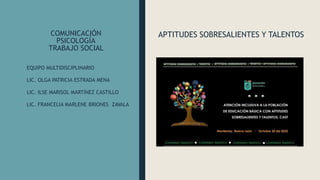 COMUNICACIÓN
PSICOLOGÍA
TRABAJO SOCIAL
APTITUDES SOBRESALIENTES Y TALENTOS
EQUIPO MULTIDISCIPLINARIO
LIC. OLGA PATRICIA ESTRADA MENA
LIC. ILSE MARISOL MARTÍNEZ CASTILLO
LIC. FRANCELIA MARLENE BRIONES ZAVALA
 