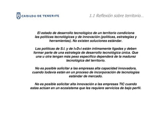 POLITICAS TECNOLOGICAS Ysobre territorio…
                                1.1 Reflexión
                   DESARROLLO TERRITORIAL


    El estado de desarrollo tecnológico de un territorio condiciona
  las políticas tecnológicas y de innovación (políticas, estrategias y
             herramientas). No existen soluciones estándar.

  Las políticas de S.I. y de I+D+i están íntimamente ligadas y deben
 formar parte de una estrategia de desarrollo tecnológica única. Que
   una u otra tengan más peso específico dependerá de la madurez
                        tecnológica del territorio.

   No es posible solicitar a las empresas alta capacidad innovadora,
 cuando todavía están en un proceso de incorporación de tecnologías
                          estándar de mercado.

   No es posible solicitar alta innovación a las empresas TIC cuando
estas actúan en un ecosistema que les requiere servicios de bajo perfil.
 