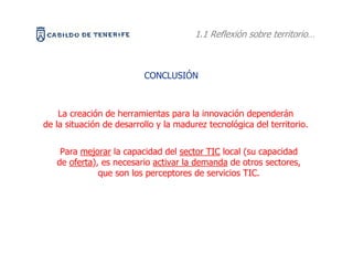 1.1 Reflexión sobre territorio…



                          CONCLUSIÓN



    La creación de herramientas para la innovación dependerán
de la situación de desarrollo y la madurez tecnológica del territorio.


    Para mejorar la capacidad del sector TIC local (su capacidad
   de oferta), es necesario activar la demanda de otros sectores,
              que son los perceptores de servicios TIC.
 