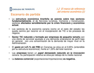 1.2 El marco de referencia
                                                   del entorno económico (I)
    Escenario de partida
•   La estructura económica tinerfeña se asienta sobre tres sectores
    fundamentalmente, el de Servicios turísticos, Comercio y Construcción,
    sectores afectados sensiblemente por la crisis financiera y económica
    actual.
•   Los sectores de la economía canaria (como en el resto del estado) les
    queda camino por recorrer en el incorporación de TIC a los procesos de
    negocio.
•   Sector TIC reducido y formado por empresas de pequeño tamaño con
    una oferta de servicios ajustada a una demanda empresarial de perfil bajo
    en general, con una concentración de la demanda de mayor nivel en la
    Administración.
•   El gasto en I+D (% del PIB) en Canarias se sitúa en el 0,65% (entendible
    por su estructura económica), frente al 1,20% del total nacional.
•   Las empresas tienen un papel demasiado reducido en la innovación
    canaria. Su participación relativa se sitúa por debajo de la media nacional.
•   La balanza comercial (exportaciones/importaciones) es negativa.
 