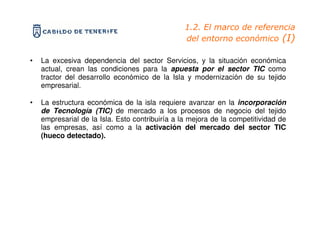 1.2. El marco de referencia
                                                 del entorno económico (I)

•   La excesiva dependencia del sector Servicios, y la situación económica
    actual, crean las condiciones para la apuesta por el sector TIC como
    tractor del desarrollo económico de la Isla y modernización de su tejido
    empresarial.

•   La estructura económica de la isla requiere avanzar en la incorporación
    de Tecnología (TIC) de mercado a los procesos de negocio del tejido
    empresarial de la Isla. Esto contribuiría a la mejora de la competitividad de
    las empresas, así como a la activación del mercado del sector TIC
    (hueco detectado).
 