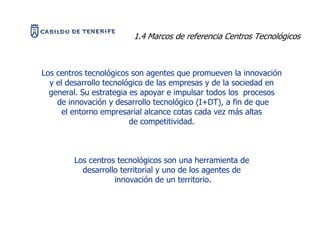 1.4 Marcos de referencia Centros Tecnológicos



Los centros tecnológicos son agentes que promueven la innovación
  y el desarrollo tecnológico de las empresas y de la sociedad en
  general. Su estrategia es apoyar e impulsar todos los procesos
    de innovación y desarrollo tecnológico (I+DT), a fin de que
      el entorno empresarial alcance cotas cada vez más altas
                         de competitividad.



        Los centros tecnológicos son una herramienta de
          desarrollo territorial y uno de los agentes de
                   innovación de un territorio.
 
