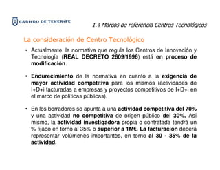 1.4 Marcos de referencia Centros Tecnológicos

La consideración de Centro Tecnológico
• Actualmente, la normativa que regula los Centros de Innovación y
  Tecnología (REAL DECRETO 2609/1996) está en proceso de
  modificación.

• Endurecimiento de la normativa en cuanto a la exigencia de
  mayor actividad competitiva para los mismos (actividades de
  I+D+i facturadas a empresas y proyectos competitivos de I+D+i en
  el marco de políticas públicas).

• En los borradores se apunta a una actividad competitiva del 70%
  y una actividad no competitiva de origen público del 30%. Así
  mismo, la actividad investigadora propia o contratada tendrá un
  % fijado en torno al 35% o superior a 1M€. La facturación deberá
  representar volúmenes importantes, en torno al 30 - 35% de la
  actividad.
 