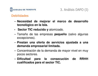 3. Análisis DAFO (I)
Debilidades
 – Necesidad de mejorar el marco de desarrollo
   tecnológico en la Isla.
 - Sector TIC reducido y atomizado.
 – Tamaño de las empresas pequeño (salvo algunas
   excepciones).
 – Prestan una oferta de servicios ajustada a una
   demanda empresarial limitada.
 – Concentración de la demanda de mayor nivel en muy
   pocos sectores.
 – Dificultad para la consecución        de   RRHH
   cualificados para el sector TIC.
 