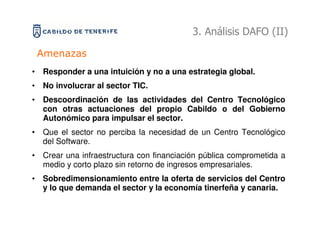 3. Análisis DAFO (II)

 Amenazas
• Responder a una intuición y no a una estrategia global.
• No involucrar al sector TIC.
• Descoordinación de las actividades del Centro Tecnológico
  con otras actuaciones del propio Cabildo o del Gobierno
  Autonómico para impulsar el sector.
• Que el sector no perciba la necesidad de un Centro Tecnológico
  del Software.
• Crear una infraestructura con financiación pública comprometida a
  medio y corto plazo sin retorno de ingresos empresariales.
• Sobredimensionamiento entre la oferta de servicios del Centro
  y lo que demanda el sector y la economía tinerfeña y canaria.
 