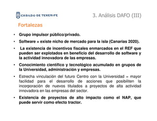 3. Análisis DAFO (III)
    Fortalezas
• Grupo impulsor público/privado.
• Software = existe nicho de mercado para la isla (Canarias 2020).
•    La existencia de incentivos fiscales enmarcados en el REF que
    pueden ser explotados en beneficio del desarrollo de software y
    la actividad innovadora de las empresas.
• Conocimiento científico y tecnológico acumulado en grupos de
  la Universidad, administración y empresas.
• Estrecha vinculación del futuro Centro con la Universidad = mayor
  facilidad para el desarrollo de acciones que posibiliten la
  incorporación de nuevos titulados a proyectos de alta actividad
  innovadora en las empresas del sector.
• Existencia de proyectos de alto impacto como el NAP, que
  puede servir como efecto tractor.
 