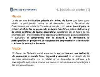 4. Modelo de centro (I)
Misión
La de ser una institución privada sin ánimo de lucro que tiene como
misión la participación activa en el desarrollo    de la Sociedad del
Conocimiento en la isla de Tenerife actuando como socio tecnológico de
primer nivel de las empresas de software tinerfeñas primordialmente y
de otros sectores de forma secundaria, apostando por el futuro de las
empresas de Tenerife desde tres aspectos fundamentales para su desarrollo
y evolución: el compromiso con la calidad y la innovación, la
participación en proyectos de cooperación empresarial y la formación
continua de su capital humano.

Visión
El Centro del Software tendrá vocación de convertirse en una Institución
de referencia a escala local, regional y nacional en el ámbito de los
servicios relacionados con la calidad en el desarrollo de software y la
investigación aplicada al mismo, así como en la transferencia tecnológica a
las empresas locales.
 