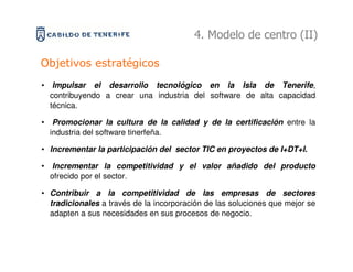 4. Modelo de centro (II)

Objetivos estratégicos
• Impulsar el desarrollo tecnológico en la Isla de Tenerife,
  contribuyendo a crear una industria del software de alta capacidad
  técnica.

• Promocionar la cultura de la calidad y de la certificación entre la
  industria del software tinerfeña.

• Incrementar la participación del sector TIC en proyectos de I+DT+I.

• Incrementar la competitividad y el valor añadido del producto
  ofrecido por el sector.

• Contribuir a la competitividad de las empresas de sectores
  tradicionales a través de la incorporación de las soluciones que mejor se
  adapten a sus necesidades en sus procesos de negocio.
 