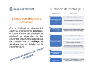 4. Modelo de centro (III)
                                             LÍNEAS ESTRATÉGICAS                        LÍNEAS DE SERVICIOS




                                        L1                         Servicios de Auditoría de Certificación de Software y promoción
                                                                                  de la cultura de la Certificación.

  Líneas estratégicas y                  Servicios relacionados
                                                                      Servicios de soporte técnico para la calidad del software.
                                           con la Calidad de
       servicios.                               software

                                                                               Transferencia tecnológica al sector TIC.




Con la finalidad de alcanzar los        L2
                                            Participación en
                                                                   Participación en proyectos de Investigación aplicada y desarrollo
                                         proyectos de I+DT+I en
objetivos anteriormente detallados,          el ámbito TIC
                                                                      tecnológico en el ámbito TIC regional, nacional y europeo.



el futuro Centro del Software se        L3
planteará el desarrollo de las                                               Servicios de RRHH especializados en TIC.



siguientes líneas estratégicas que      Aporte de valor añadido
                                                                                   Formación de alto valor añadido.


se concretan en un catálogo de           al sector TIC regional
                                                                             Servicios de información sobre licitaciones.

servicios que se detallan en la                                      Servicios de apoyo técnico a organismos competentes en

siguiente figura:                                                  materia de desarrollo económico para la potenciación del sector
                                                                                                TIC

                                    ”
                              m arca
                          de “
                                        L4

                         o              Vigilancia tecnológica y

                    intiv z
                                                                          Servicios de vigilancia tecnológica y Observatorio.
                                              Observatorio
                 st
             n di apide
     eg uir u on r                      L5

Cons         c                               Empresa Digital
                                             Madurez digital
                                                                   Difusión y apoyo en la incorporación de las TIC en las empresas
                                                                         tinerceñas (generación de demanda soluciones TIC)
 