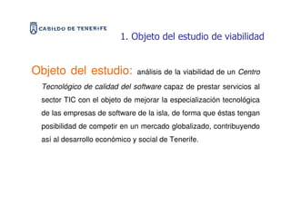 1. Objeto del estudio de viabilidad


Objeto del estudio:           análisis de la viabilidad de un Centro

 Tecnológico de calidad del software capaz de prestar servicios al
 sector TIC con el objeto de mejorar la especialización tecnológica
 de las empresas de software de la isla, de forma que éstas tengan
 posibilidad de competir en un mercado globalizado, contribuyendo
 así al desarrollo económico y social de Tenerife.
 