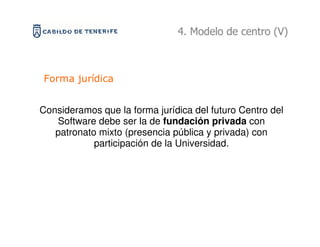 4. Modelo de centro (V)



Forma jurídica


Consideramos que la forma jurídica del futuro Centro del
   Software debe ser la de fundación privada con
   patronato mixto (presencia pública y privada) con
            participación de la Universidad.
 