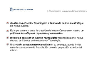 6. Valoraciones y recomendaciones finales




Contar con el sector tecnológico a la hora de definir la estrategia
del nuevo Centro.
Es importante enmarcar la creación del nuevo Centro en el marco de
políticas tecnológicas regionales y nacionales.
Dificultad para ser un Centro Tecnológico reconocido por el nuevo
decreto de Centros de Innovación y Tecnología.
Una visión excesivamente localista en su arranque, puede limitar
tanto la consecución de financiación como la proyección exterior del
mismo.
 