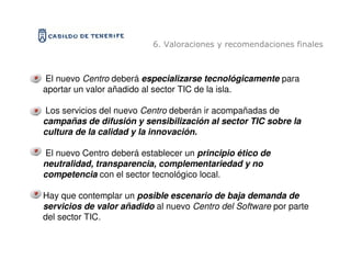 6. Valoraciones y recomendaciones finales



El nuevo Centro deberá especializarse tecnológicamente para
aportar un valor añadido al sector TIC de la isla.

Los servicios del nuevo Centro deberán ir acompañadas de
campañas de difusión y sensibilización al sector TIC sobre la
cultura de la calidad y la innovación.

El nuevo Centro deberá establecer un principio ético de
neutralidad, transparencia, complementariedad y no
competencia con el sector tecnológico local.

Hay que contemplar un posible escenario de baja demanda de
servicios de valor añadido al nuevo Centro del Software por parte
del sector TIC.
 