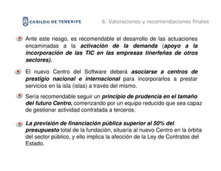 6. Valoraciones y recomendaciones finales


Ante este riesgo, es recomendable el desarrollo de las actuaciones
encaminadas a la activación de la demanda (apoyo a la
incorporación de las TIC en las empresas tinerfeñas de otros
sectores).

El nuevo Centro del Software deberá asociarse a centros de
prestigio nacional e internacional para incorporarlos a prestar
servicios en la isla (islas) a través del mismo.
Sería recomendable seguir un principio de prudencia en el tamaño
del futuro Centro, comenzando por un equipo reducido que sea capaz
de gestionar actividad contratada a terceros.

La previsión de financiación pública superior al 50% del
presupuesto total de la fundación, situaría al nuevo Centro en la órbita
del sector público, y ello implica la afección de la Ley de Contratos del
Estado.
 