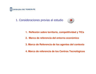 1. Consideraciones previas al estudio



       1. Reflexión sobre territorio, competitividad y TICs

       2. Marco de referencia del entorno económico

       3. Marco de Referencia de los agentes del contexto

       4. Marco de referencia de los Centros Tecnológicos
 