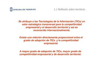 1.1 Reflexión sobre territorio…



Se atribuye a las Tecnologías de la Información (TICs) un
   valor estratégico transversal para la competitividad
       empresarial y el desarrollo territorial y así es
             reconocido internacionalmente.

Existe una relación directamente proporcional entre el
   grado de adopción de TICs y la competitividad
                     empresarial.


A mayor grado de adopción de TICs, mayor grado de
competitividad empresarial y de desarrollo territorial.
 