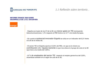 1.1 Reflexión sobre territorio…

INFORME ORANGE 2008 SOBRE
DESARROLLO DE LA S.I. EN ESPAÑA




                  - España es el país de los 27 de la UE con menor gasto en TIC (excluyendo
                  telecomunicaciones). 1,4% respecto al PIB frente a un 2,7 % de media Europea.


                  - En cuanto al potencial innovador España se sitúa en un indicador del 0,31 frente
                  al 0,45 de la media UE.


                  - El sector TIC en España aporta el 3,22% del PIB, o lo que es lo mismo su
                  contribución a la riqueza nacional, lo que nos sitúa en el grupo de cola en la UE
                  (que tiene una media del 4,36%).


                  - El % de empleados del sector TIC respecto al empleo general es del 2,05%,
                  situándose también en el vagón de cola de la UE.
 