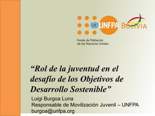 “Rol de la juventud en el
desafío de los Objetivos de
Desarrollo Sostenible”
Luigi Burgoa Luna
Responsable de Movilización Juvenil – UNFPA
burgoa@unfpa.org
 