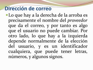 Dirección de correo
 Lo que hay a la derecha de la arroba es
 precisamente el nombre del proveedor
 que da el correo, y por tanto es algo
 que el usuario no puede cambiar. Por
 otro lado, lo que hay a la izquierda
 depende normalmente de la elección
 del usuario, y es un identificador
 cualquiera, que puede tener letras,
 números, y algunos signos.
 