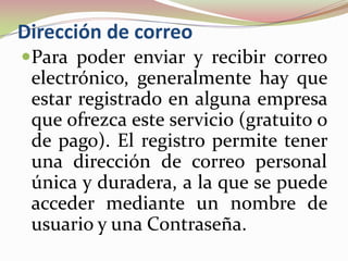 Dirección de correo
Para poder enviar y recibir correo
 electrónico, generalmente hay que
 estar registrado en alguna empresa
 que ofrezca este servicio (gratuito o
 de pago). El registro permite tener
 una dirección de correo personal
 única y duradera, a la que se puede
 acceder mediante un nombre de
 usuario y una Contraseña.
 