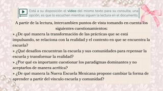 A partir de la lectura, intercambien puntos de vista tomando en cuenta los
siguientes cuestionamientos:
» ¿De qué manera la transformación de las prácticas que se está
impulsando, se relaciona con la realidad y el contexto en que se encuentra la
escuela?
» ¿Qué desafíos encuentran la escuela y sus comunidades para repensar la
escuela y transformar la realidad?
» ¿Por qué es importante cuestionar los paradigmas dominantes y no
aceptarlos de manera acrítica?
» ¿De qué manera la Nueva Escuela Mexicana propone cambiar la forma de
aprender a partir del vínculo escuela y comunidad?
 