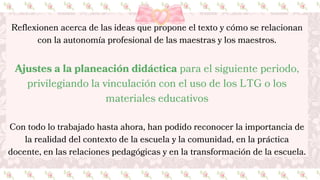 Reflexionen acerca de las ideas que propone el texto y cómo se relacionan
con la autonomía profesional de las maestras y los maestros.
Ajustes a la planeación didáctica para el siguiente periodo,
privilegiando la vinculación con el uso de los LTG o los
materiales educativos
Con todo lo trabajado hasta ahora, han podido reconocer la importancia de
la realidad del contexto de la escuela y la comunidad, en la práctica
docente, en las relaciones pedagógicas y en la transformación de la escuela.
 