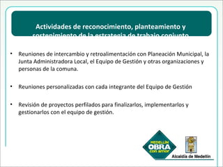 Actividades de reconocimiento, planteamiento y sostenimiento de la estrategia de trabajo conjunto Reuniones de intercambio y retroalimentación  con Planeación Municipal, la Junta Administradora Local, el Equipo de Gestión y otras organizaciones y personas de la comuna. Reuniones personalizadas con cada integrante del Equipo de Gestión Revisión de proyectos perfilados para finalizarlos, implementarlos y gestionarlos con el equipo de gestión. 