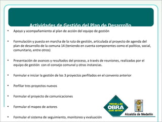 Actividades de Gestión del Plan de Desarrollo Apoyo y acompañamiento al plan de acción del equipo de gestión Formulación y puesta en marcha de la ruta de gestión, articulada al proyecto de agenda del plan de desarrollo de la comuna 14 (teniendo en cuenta componentes como el político, social, comunitario, entre otros) Presentación de avances y resultados del proceso, a través de reuniones, realizadas por el equipo de gestión  con el consejo comunal y otras instancias. Formular e iniciar la gestión de los 3 proyectos perfilados en el convenio anterior Perfilar tres proyectos nuevos Formular el proyecto de comunicaciones Formular el mapeo de actores Formular el sistema de seguimiento, monitoreo y evaluación 