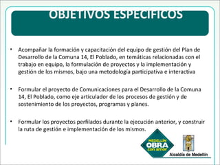   OBJETIVOS ESPECÍFICOS  Acompañar la formación y capacitación del equipo de gestión del Plan de Desarrollo de la Comuna 14, El Poblado, en temáticas relacionadas con el trabajo en equipo, la formulación de proyectos y la implementación y gestión de los mismos, bajo una metodología participativa e interactiva Formular el proyecto de Comunicaciones para el Desarrollo de la Comuna 14, El Poblado, como eje articulador de los procesos de gestión y de sostenimiento de los proyectos, programas y planes. Formular los proyectos perfilados durante la ejecución anterior, y construir la ruta de gestión e implementación de los mismos. 