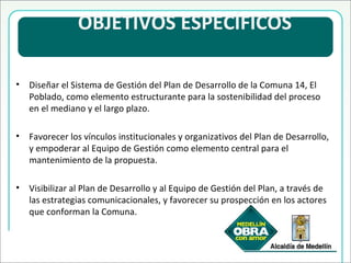   OBJETIVOS ESPECÍFICOS  Diseñar el Sistema de Gestión del Plan de Desarrollo de la Comuna 14, El Poblado, como elemento estructurante para la sostenibilidad del proceso en el mediano y el largo plazo. Favorecer los vínculos institucionales y organizativos del Plan de Desarrollo, y empoderar al Equipo de Gestión como elemento central para el mantenimiento de la propuesta. Visibilizar al Plan de Desarrollo y al Equipo de Gestión del Plan, a través de las estrategias comunicacionales, y favorecer su prospección en los actores que conforman la Comuna. 