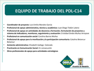 EQUIPO DE TRABAJO DEL PDL-C14 Coordinador de proyecto:  Luis Emilio Morales García Profesional de apoyo administrativo, técnico y académico:  Juan Diego Tobón Lotero Profesional de apoyo en actividades de docencia y formación, formulación de proyectos y sistema de indicadores, monitoreo, seguimiento y evaluación:  Cristóbal Ovidio Muñoz Arroyave Profesional en comunicación social:  Carolina Barros Muñoz Profesional de apoyo para la movilización y la participación comunitaria:  Catalina Betancur Betancur Asistente administrativa:  Elizabeth Gallego  Colorado Practicante en Comunicación Social:  En consecución Otros profesionales de apoyo para actividades estratégicas 