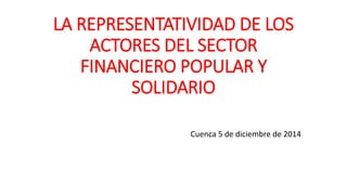 LA REPRESENTATIVIDAD DE LOS
ACTORES DEL SECTOR
FINANCIERO POPULAR Y
SOLIDARIO
Cuenca 5 de diciembre de 2014
 