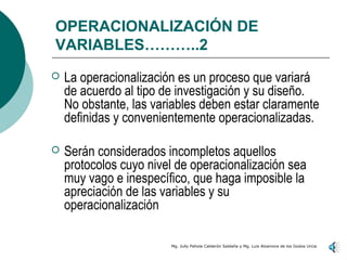 OPERACIONALIZACIÓN DE
VARIABLES………..2
   La operacionalización es un proceso que variará
    de acuerdo al tipo de investigación y su diseño.
    No obstante, las variables deben estar claramente
    definidas y convenientemente operacionalizadas.

   Serán considerados incompletos aquellos
    protocolos cuyo nivel de operacionalización sea
    muy vago e inespecífico, que haga imposible la
    apreciación de las variables y su
    operacionalización

                        Mg. Jully Pahola Calderón Saldaña y Mg. Luis Alzamora de los Godos Urcia
 