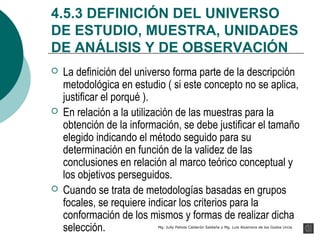 4.5.3 DEFINICIÓN DEL UNIVERSO
DE ESTUDIO, MUESTRA, UNIDADES
DE ANÁLISIS Y DE OBSERVACIÓN
   La definición del universo forma parte de la descripción
    metodológica en estudio ( si este concepto no se aplica,
    justificar el porqué ).
   En relación a la utilización de las muestras para la
    obtención de la información, se debe justificar el tamaño
    elegido indicando el método seguido para su
    determinación en función de la validez de las
    conclusiones en relación al marco teórico conceptual y
    los objetivos perseguidos.
   Cuando se trata de metodologías basadas en grupos
    focales, se requiere indicar los criterios para la
    conformación de los mismos y formas de realizar dicha
    selección.            Mg. Jully Pahola Calderón Saldaña y Mg. Luis Alzamora de los Godos Urcia
 