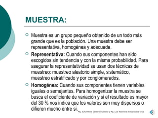MUESTRA:
   Muestra es un grupo pequeño obtenido de un todo más
    grande que es la población. Una muestra debe ser
    representativa, homogénea y adecuada.
   Representativa: Cuando sus componentes han sido
    escogidos sin tendencia y con la misma probabilidad. Para
    asegurar la representatividad se usan dos técnicas de
    muestreo: muestreo aleatorio simple, sistemático,
    muestreo estratificado y por conglomerados.
   Homogénea: Cuando sus componentes tienen variables
    iguales o semejantes. Para homogenizar la muestra se
    busca el coeficiente de variación y si el resultado es mayor
    del 30 % nos indica que los valores son muy dispersos o
    difieren mucho entre si.Mg. Jully Pahola Calderón Saldaña y Mg. Luis Alzamora de los Godos Urcia
 