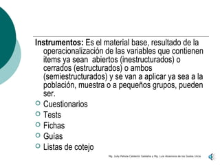 Instrumentos: Es el material base, resultado de la
  operacionalización de las variables que contienen
  items ya sean abiertos (inestructurados) o
  cerrados (estructurados) o ambos
  (semiestructurados) y se van a aplicar ya sea a la
  población, muestra o a pequeños grupos, pueden
  ser.
 Cuestionarios
 Tests
 Fichas
 Guías
 Listas de cotejo
                      Mg. Jully Pahola Calderón Saldaña y Mg. Luis Alzamora de los Godos Urcia
 