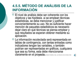 4.5.5. MÉTODO DE ANÁLISIS DE LA
INFORMACIÓN
   El nivel de análisis debe ser coherente con los
    objetivos y las hipótesis .si se emplean técnicas
    estadísticas, se debe mencionar y justificar
    convenientemente su uso. No es suficiente hacer
    mención de paquetes estadísticos es necesario
    dejar claro en qué técnicas se piensa emplear y
    que resultados se esperan obtener mediante su
    aplicación.
   La información recolectada será representada en
    tablas de contingencia, con tantas entradas como
    indicadores tengan las variables, o también
    podrían ser representadas en gráficos, cualquiera
    que sea su forma, esta debe mencionarse
    claramente en el proyecto.
                        Mg. Jully Pahola Calderón Saldaña y Mg. Luis Alzamora de los Godos Urcia
 