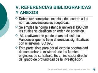 V. REFERENCIAS BIBLIOGRAFICAS
Y ANEXOS
   Deben ser completas, exactas, de acuerdo a las
    normas convencionales aceptadas.
   Se emplea la norma estándar universal ISO 690
    las cuales se clasifican en orden de aparición.
    Alternativamente puede usarse el sistema
    Vancouver que no tiene diferencias significativas
    con el sistema ISO 690.
   Esta parte sirve para dar al lector la oportunidad
    de comprobar la existencia de las fuentes
    originales de su trabajo. Es un indicador directo
    del grado de profundidad de la investigación.

                         Mg. Jully Pahola Calderón Saldaña y Mg. Luis Alzamora de los Godos Urcia
 