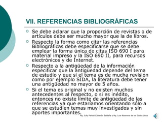 VIl. REFERENCIAS BIBLIOGRÁFICAS
   Se debe aclarar que la proporción de revistas o de
    artículos debe ser mucho mayor que la de libros.
   Respecto la forma como citar las referencias
    Bibliográficas debe especificarse que se debe
    emplear la forma única de citas ISO 690 I para
    material impreso y la ISO 690 II, para recursos
    electrónicos y de Internet.
   Respecto a la antigüedad de la información
    especificar que la antigüedad depende del tema
    de estudio y que si el tema es de mucha revisión
    como por ejemplo SIDA, la literatura debe tener
    una antigüedad no mayor de 5 años.
   Si el tema es original y no existen muchos
    antecedentes al respecto, o si es inédito,
    entonces no existe límite de antigüedad de las
    referencias ya que estaríamos orientando sólo a
    que se estudien temas muy investigados y sin
    aportes importantes.Mg. Jully Pahola Calderón Saldaña y Mg. Luis Alzamora de los Godos Urcia
 