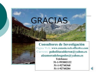 GRACIAS

  Consultores de Investigación
Página Web: www.conasin.web.officelive.com
 Correos: paholitacalderon@yahoo.es
    alzamoradelosgodos@yahoo.es
                     Telefonos:
                   51-1-993802122
                   51-1-92740368
                   51-1-92740284
         Mg. Jully Pahola Calderón Saldaña y Mg. Luis Alzamora de los Godos Urcia
 
