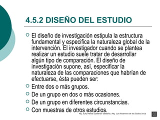 4.5.2 DISEÑO DEL ESTUDIO
   El diseño de investigación estipula la estructura
    fundamental y especifica la naturaleza global de la
    intervención. El investigador cuando se plantea
    realizar un estudio suele tratar de desarrollar
    algún tipo de comparación. El diseño de
    investigación supone, así, especificar la
    naturaleza de las comparaciones que habrían de
    efectuarse, ésta pueden ser:
   Entre dos o más grupos.
   De un grupo en dos o más ocasiones.
   De un grupo en diferentes circunstancias.
   Con muestras de otros estudios.
                        Mg. Jully Pahola Calderón Saldaña y Mg. Luis Alzamora de los Godos Urcia
 