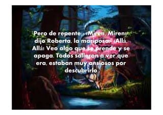 Pero de repente:- ¡Miren, Miren!-
dijo Roberta, la mariposa,- ¡Allá,
Allá! Veo algo que se prende y se
apaga. Todos salieron a ver queapaga. Todos salieron a ver que
era, estaban muy ansiosos por
descubrirlo
 