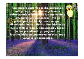 Esa lucecita cada vez se iba acercando
más y de pronto- ¡Hola!- gritó muy
sobresaltado el bichito de luz que venía a
ayudar a sus compañeros.-¡ No se
preocupen bichiamigos acá vengo a
devolverles la luz!- Fiu Fiu-, don bichito de
luz le chifló a toda su comunidad y todos
juntos prendiendo y apagando su
lucecita, hicieron una nueva luz y así todo
volvió a la normalidad.
 