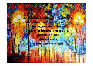 Animalitos había de todo tipo,
coloridos, cantores, grandes,
chicos, gordos, flacos,
pero lo bueno era que a
pesar de sus
diferencias,
todos eran amigos.
 