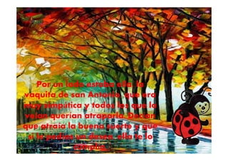 Por un lado estaba ella, la
vaquita de san Antonio, que era
muy simpática y todos los que la
veían querían atraparla. Decían
que atraía la buena suerte y que
si le pedías un deseo, ella te lo
cumplía.
 