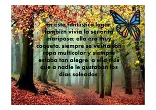 En este fantástico lugar,
también vivía la señorita
mariposa; ella era muy
coqueta, siempre se vestía con
ropa multicolor y siempreropa multicolor y siempre
estaba tan alegre; a ella más
que a nadie le gustaban los
días soleados.
 
