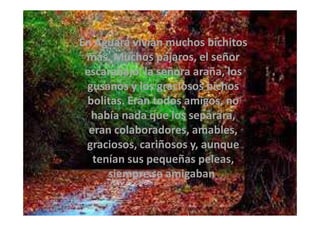 En Aguará vivían muchos bichitos
más. Muchos pájaros, el señor
escarabajo, la señora araña, los
gusanos y los graciosos bichos
bolitas. Eran todos amigos, no
había nada que los separara,había nada que los separara,
eran colaboradores, amables,
graciosos, cariñosos y, aunque
tenían sus pequeñas peleas,
siempre se amigaban.
 